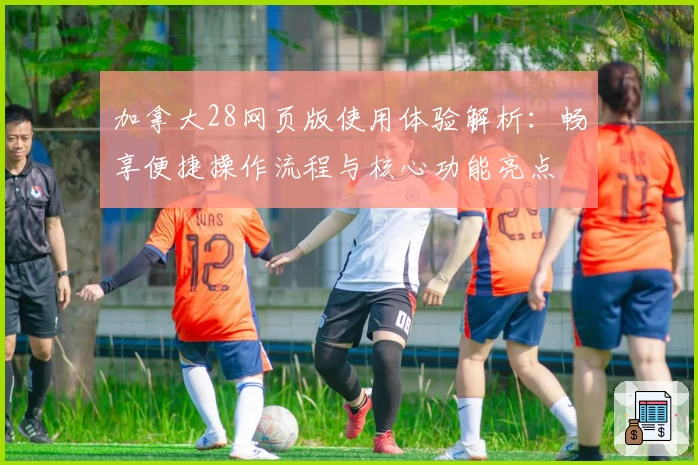 加拿大28网页版使用体验解析：畅享便捷操作流程与核心功能亮点